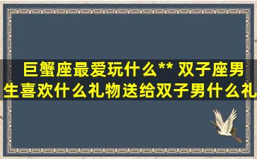 巨蟹座最爱玩什么** 双子座男生喜欢什么礼物送给双子男什么礼物比较好